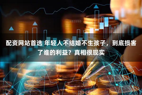 配资网站首选 年轻人不结婚不生孩子，到底损害了谁的利益？真相很现实