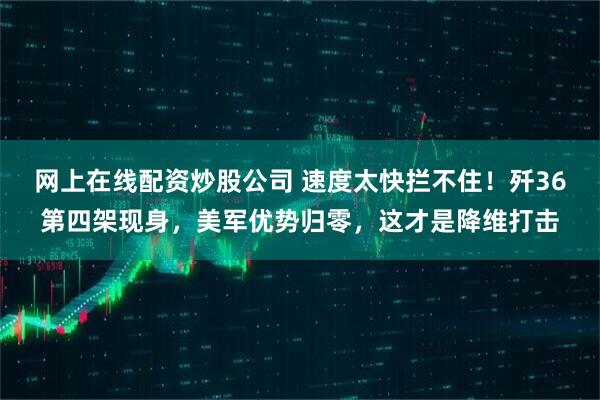 网上在线配资炒股公司 速度太快拦不住！歼36第四架现身，美军优势归零，这才是降维打击