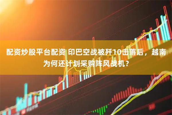 配资炒股平台配资 印巴空战被歼10击落后，越南为何还计划采购阵风战机？