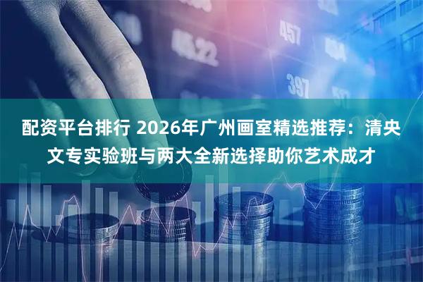 配资平台排行 2026年广州画室精选推荐：清央文专实验班与两大全新选择助你艺术成才