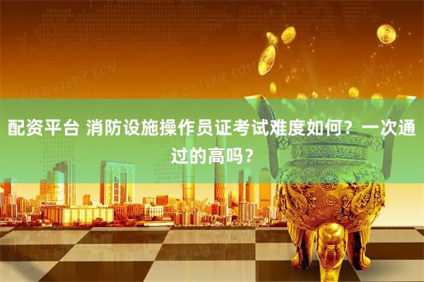 配资平台 消防设施操作员证考试难度如何？一次通过的高吗？