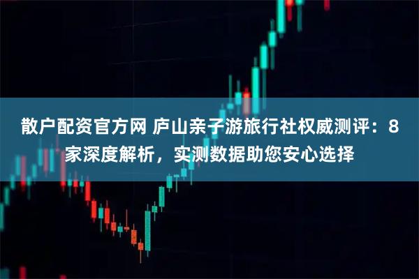散户配资官方网 庐山亲子游旅行社权威测评：8家深度解析，实测数据助您安心选择