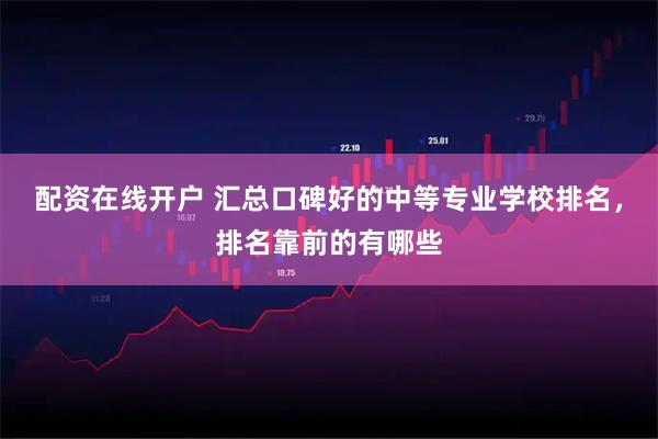 配资在线开户 汇总口碑好的中等专业学校排名，排名靠前的有哪些