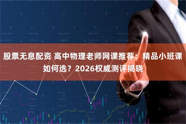 股票无息配资 高中物理老师网课推荐：精品小班课如何选？2026权威测评揭晓