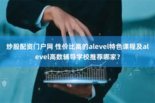 炒股配资门户网 性价比高的alevel特色课程及alevel高数辅导学校推荐哪家？
