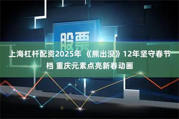 上海杠杆配资2025年 《熊出没》12年坚守春节档 重庆元素点亮新春动画