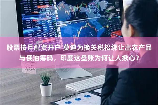 股票按月配资开户 莫迪为换关税松绑让出农产品与俄油筹码，印度这盘账为何让人揪心？