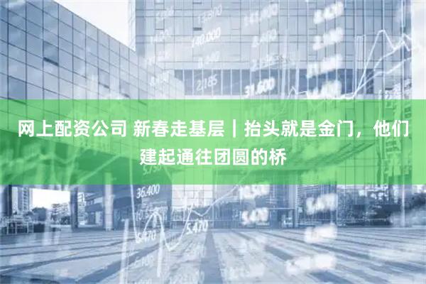 网上配资公司 新春走基层｜抬头就是金门，他们建起通往团圆的桥