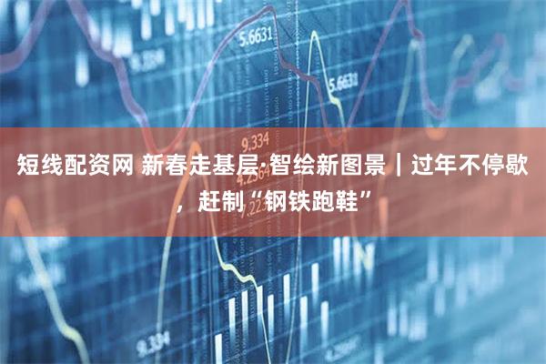短线配资网 新春走基层·智绘新图景｜过年不停歇，赶制“钢铁跑鞋”