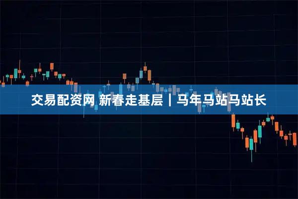 交易配资网 新春走基层｜马年马站马站长