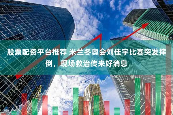 股票配资平台推荐 米兰冬奥会刘佳宇比赛突发摔倒，现场救治传来好消息