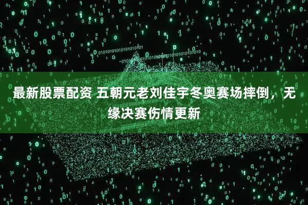 最新股票配资 五朝元老刘佳宇冬奥赛场摔倒，无缘决赛伤情更新