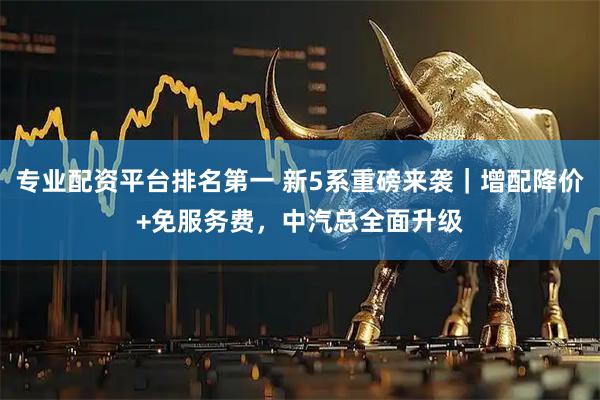 专业配资平台排名第一 新5系重磅来袭｜增配降价+免服务费，中汽总全面升级