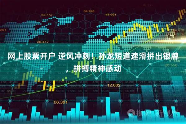网上股票开户 逆风冲刺！孙龙短道速滑拼出银牌，拼搏精神感动