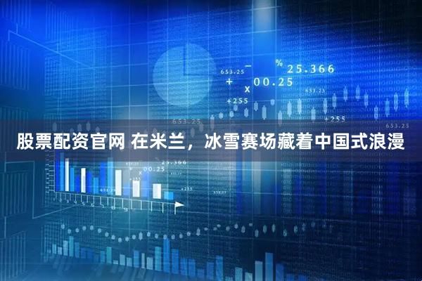 股票配资官网 在米兰，冰雪赛场藏着中国式浪漫