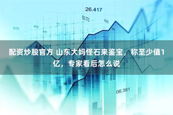 配资炒股官方 山东大妈怪石来鉴宝，称至少值1亿，专家看后怎么说
