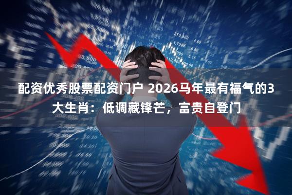 配资优秀股票配资门户 2026马年最有福气的3大生肖：低调藏锋芒，富贵自登门