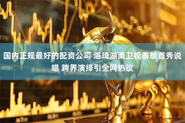 国内正规最好的配资公司 洛琦湖南卫视春晚首秀说唱 跨界演绎引全网热议