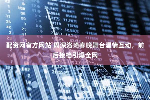 配资网官方网站 周深洛琦春晚舞台温情互动，前后接档引爆全网