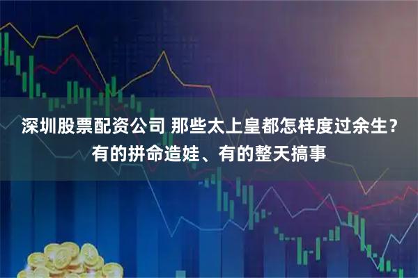深圳股票配资公司 那些太上皇都怎样度过余生？有的拼命造娃、有的整天搞事
