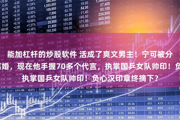能加杠杆的炒股软件 活成了爽文男主！宁可被分走千万家产也要离婚，现在他手握70多个代言，执掌国乒女队帅印！负心汉印章终摘下？