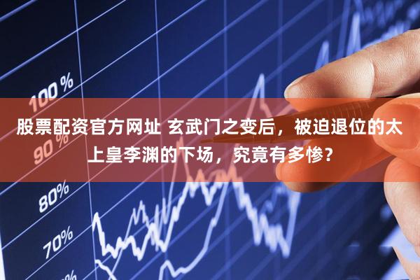 股票配资官方网址 玄武门之变后，被迫退位的太上皇李渊的下场，究竟有多惨？