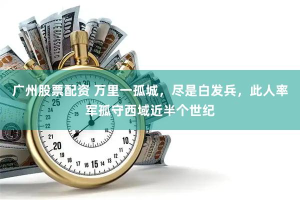 广州股票配资 万里一孤城，尽是白发兵，此人率军孤守西域近半个世纪