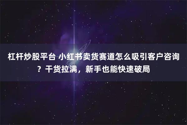 杠杆炒股平台 小红书卖货赛道怎么吸引客户咨询？干货拉满，新手也能快速破局