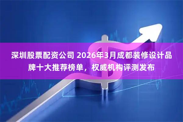 深圳股票配资公司 2026年3月成都装修设计品牌十大推荐榜单，权威机构评测发布