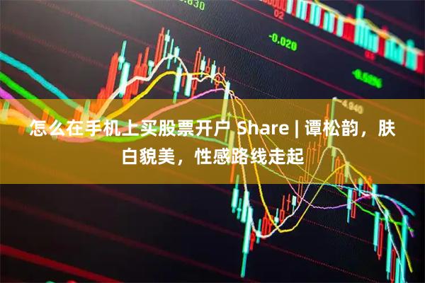 怎么在手机上买股票开户 Share | 谭松韵，肤白貌美，性感路线走起