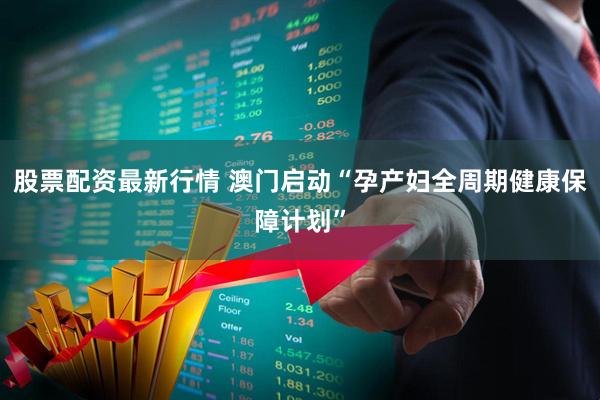 股票配资最新行情 澳门启动“孕产妇全周期健康保障计划”