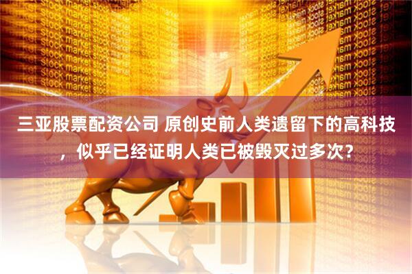 三亚股票配资公司 原创史前人类遗留下的高科技，似乎已经证明人类已被毁灭过多次？