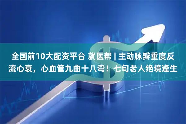 全国前10大配资平台 就医帮 | 主动脉瓣重度反流心衰，心血管九曲十八弯！七旬老人绝境逢生