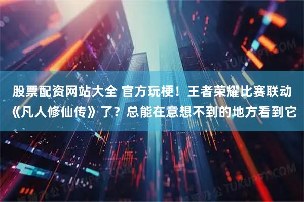 股票配资网站大全 官方玩梗！王者荣耀比赛联动《凡人修仙传》了？总能在意想不到的地方看到它