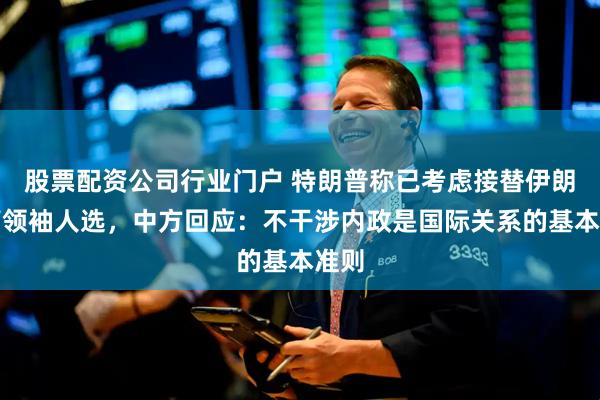 股票配资公司行业门户 特朗普称已考虑接替伊朗最高领袖人选，中方回应：不干涉内政是国际关系的基本准则