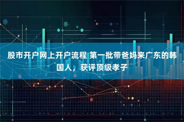 股市开户网上开户流程 第一批带爸妈来广东的韩国人，获评顶级孝子