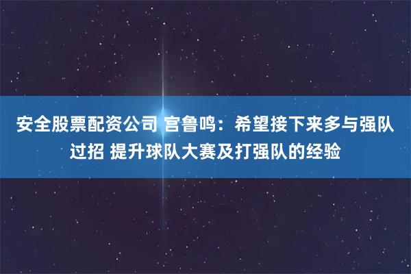 安全股票配资公司 宫鲁鸣：希望接下来多与强队过招 提升球队大赛及打强队的经验