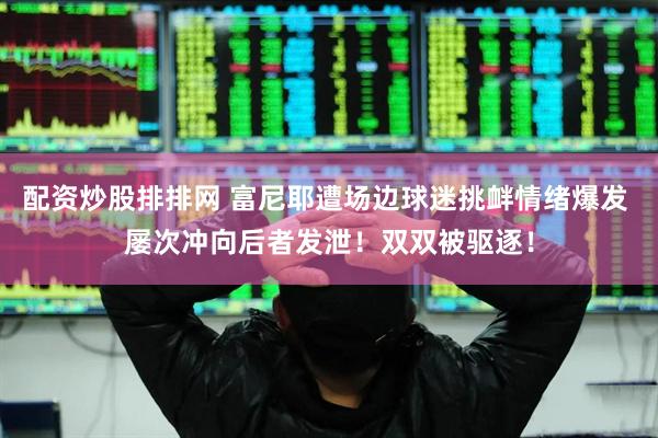 配资炒股排排网 富尼耶遭场边球迷挑衅情绪爆发 屡次冲向后者发泄！双双被驱逐！