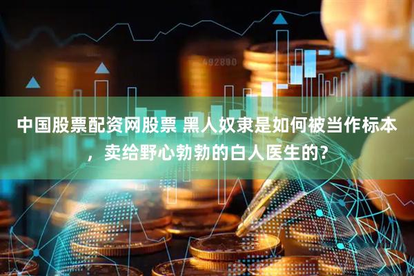 中国股票配资网股票 黑人奴隶是如何被当作标本，卖给野心勃勃的白人医生的？