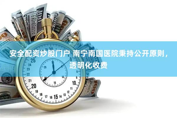 安全配资炒股门户 南宁南国医院秉持公开原则，透明化收费