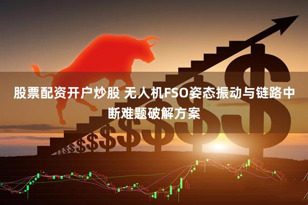 股票配资开户炒股 无人机FSO姿态振动与链路中断难题破解方案