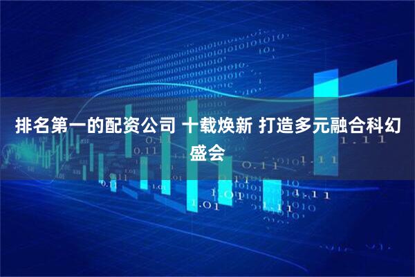 排名第一的配资公司 十载焕新 打造多元融合科幻盛会