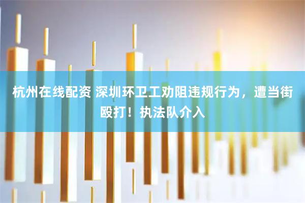 杭州在线配资 深圳环卫工劝阻违规行为，遭当街殴打！执法队介入