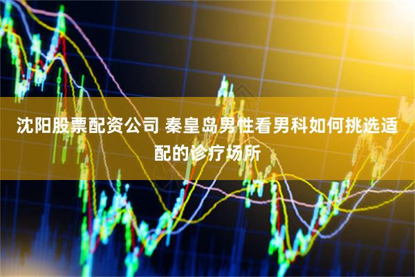 沈阳股票配资公司 秦皇岛男性看男科如何挑选适配的诊疗场所