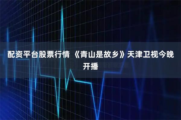 配资平台股票行情 《青山是故乡》天津卫视今晚开播