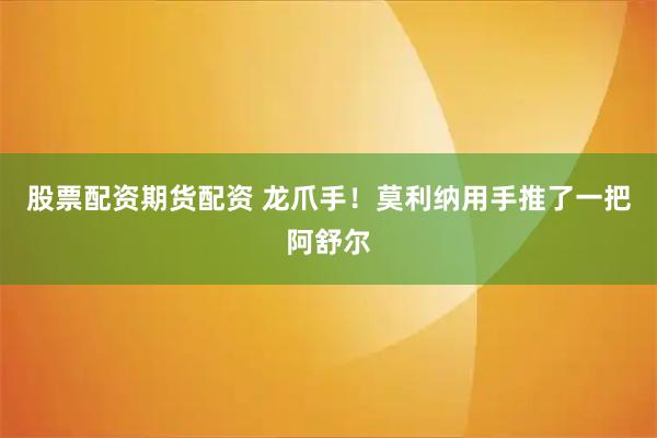 股票配资期货配资 龙爪手！莫利纳用手推了一把阿舒尔