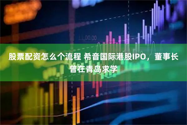 股票配资怎么个流程 希音国际港股IPO，董事长曾在青岛求学