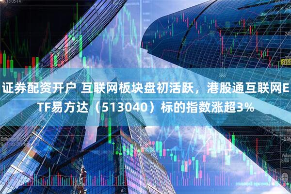 证券配资开户 互联网板块盘初活跃，港股通互联网ETF易方达（513040）标的指数涨超3%