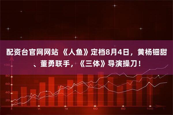 配资台官网网站 《人鱼》定档8月4日，黄杨钿甜、董勇联手，《三体》导演操刀！